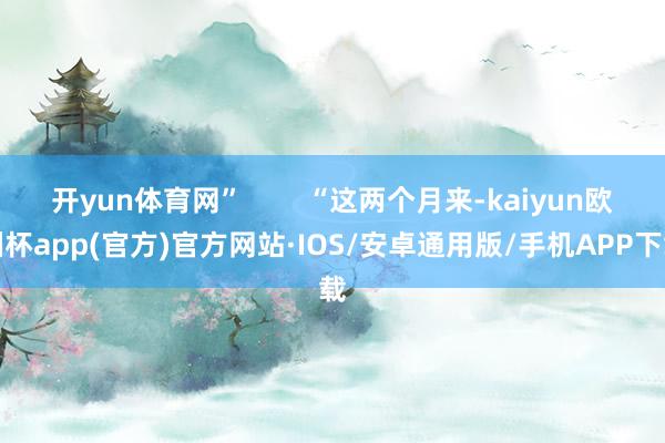 开yun体育网”        “这两个月来-kaiyun欧洲杯app(官方)官方网站·IOS/安卓通用版/手机APP下载