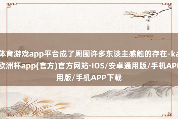 体育游戏app平台成了周围许多东谈主感触的存在-kaiyun欧洲杯app(官方)官方网站·IOS/安卓通用版/手机APP下载