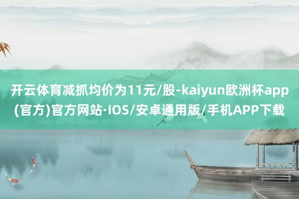 开云体育减抓均价为11元/股-kaiyun欧洲杯app(官方)官方网站·IOS/安卓通用版/手机APP下载