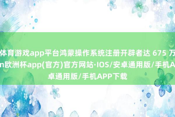 体育游戏app平台鸿蒙操作系统注册开辟者达 675 万-kaiyun欧洲杯app(官方)官方网站·IOS/安卓通用版/手机APP下载
