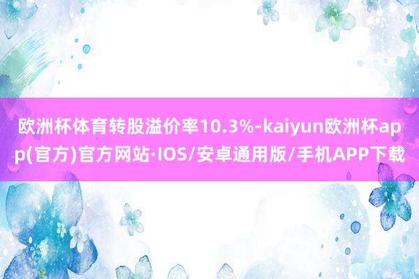 欧洲杯体育转股溢价率10.3%-kaiyun欧洲杯app(官方)官方网站·IOS/安卓通用版/手机APP下载
