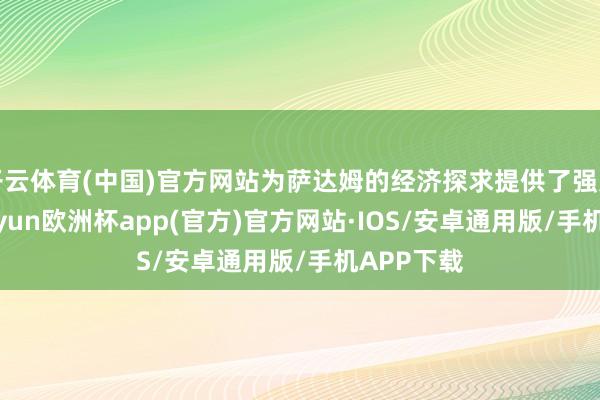 开云体育(中国)官方网站为萨达姆的经济探求提供了强力支撑-kaiyun欧洲杯app(官方)官方网站·IOS/安卓通用版/手机APP下载