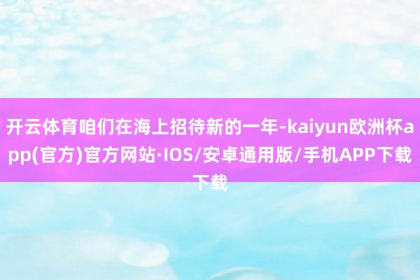 开云体育咱们在海上招待新的一年-kaiyun欧洲杯app(官方)官方网站·IOS/安卓通用版/手机APP下载