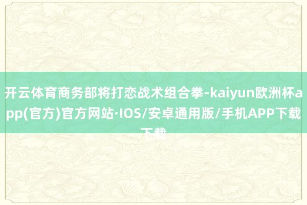 开云体育商务部将打恋战术组合拳-kaiyun欧洲杯app(官方)官方网站·IOS/安卓通用版/手机APP下载