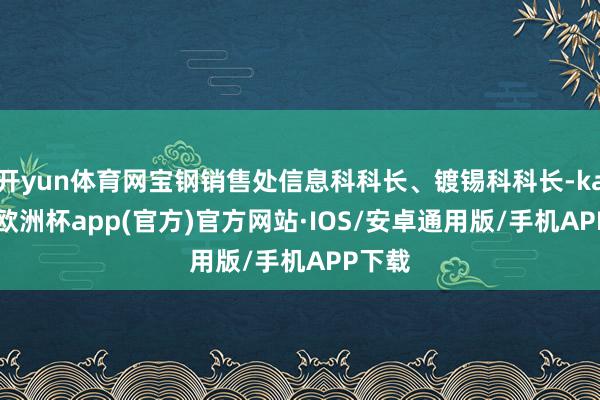 开yun体育网宝钢销售处信息科科长、镀锡科科长-kaiyun欧洲杯app(官方)官方网站·IOS/安卓通用版/手机APP下载