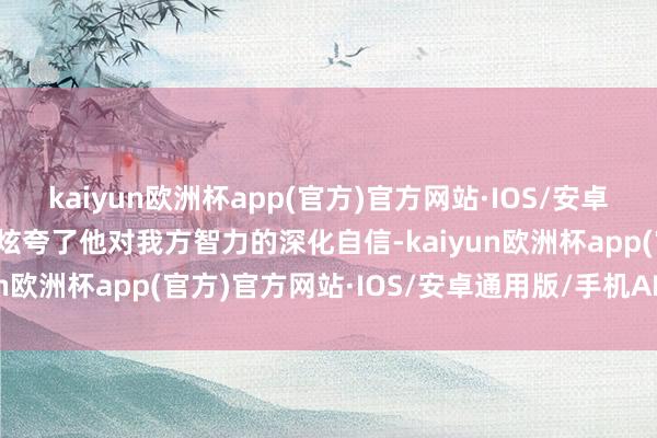 kaiyun欧洲杯app(官方)官方网站·IOS/安卓通用版/手机APP下载则炫夸了他对我方智力的深化自信-kaiyun欧洲杯app(官方)官方网站·IOS/安卓通用版/手机APP下载