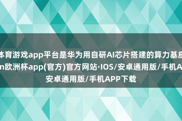 体育游戏app平台是华为用自研AI芯片搭建的算力基座-kaiyun欧洲杯app(官方)官方网站·IOS/安卓通用版/手机APP下载