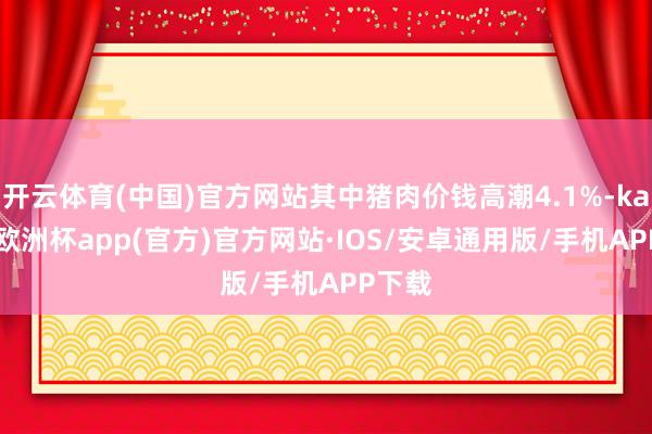 开云体育(中国)官方网站其中猪肉价钱高潮4.1%-kaiyun欧洲杯app(官方)官方网站·IOS/安卓通用版/手机APP下载