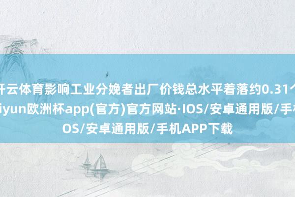 开云体育影响工业分娩者出厂价钱总水平着落约0.31个百分点-kaiyun欧洲杯app(官方)官方网站·IOS/安卓通用版/手机APP下载