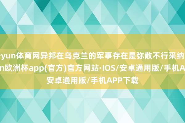 开yun体育网异邦在乌克兰的军事存在是弥散不行采纳的-kaiyun欧洲杯app(官方)官方网站·IOS/安卓通用版/手机APP下载
