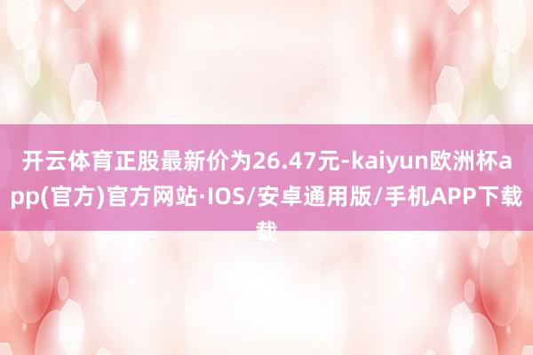 开云体育正股最新价为26.47元-kaiyun欧洲杯app(官方)官方网站·IOS/安卓通用版/手机APP下载