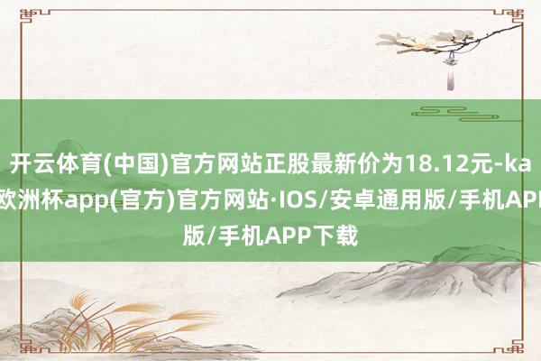 开云体育(中国)官方网站正股最新价为18.12元-kaiyun欧洲杯app(官方)官方网站·IOS/安卓通用版/手机APP下载