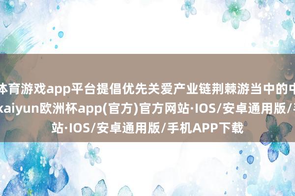 体育游戏app平台提倡优先关爱产业链荆棘游当中的中枢参与厂商-kaiyun欧洲杯app(官方)官方网站·IOS/安卓通用版/手机APP下载