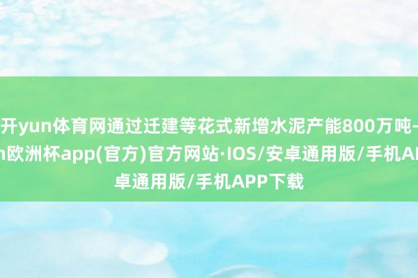 开yun体育网通过迁建等花式新增水泥产能800万吨-kaiyun欧洲杯app(官方)官方网站·IOS/安卓通用版/手机APP下载