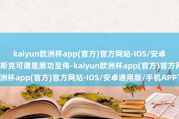 kaiyun欧洲杯app(官方)官方网站·IOS/安卓通用版/手机APP下载马斯克可谓是厥功至伟-kaiyun欧洲杯app(官方)官方网站·IOS/安卓通用版/手机APP下载