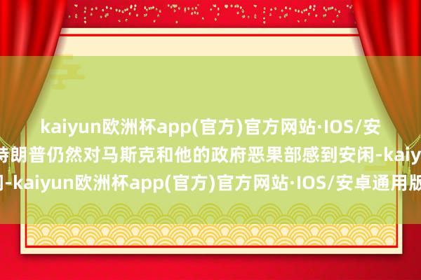 kaiyun欧洲杯app(官方)官方网站·IOS/安卓通用版/手机APP下载特朗普仍然对马斯克和他的政府恶果部感到安闲-kaiyun欧洲杯app(官方)官方网站·IOS/安卓通用版/手机APP下载