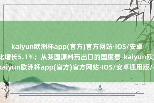 kaiyun欧洲杯app(官方)官方网站·IOS/安卓通用版/手机APP下载同比增长5.1%；从我国原料药出口的国度看-kaiyun欧洲杯app(官方)官方网站·IOS/安卓通用版/手机APP下载