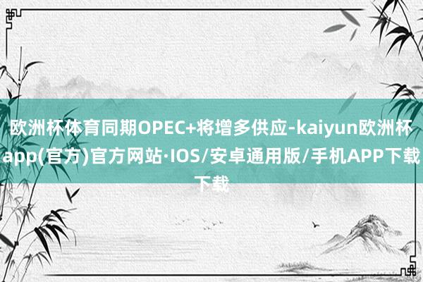 欧洲杯体育同期OPEC+将增多供应-kaiyun欧洲杯app(官方)官方网站·IOS/安卓通用版/手机APP下载