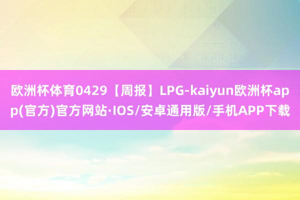 欧洲杯体育0429【周报】LPG-kaiyun欧洲杯app(官方)官方网站·IOS/安卓通用版/手机APP下载