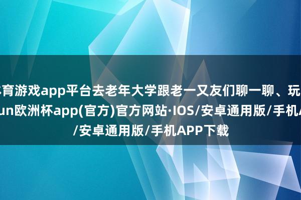 体育游戏app平台去老年大学跟老一又友们聊一聊、玩一玩-kaiyun欧洲杯app(官方)官方网站·IOS/安卓通用版/手机APP下载