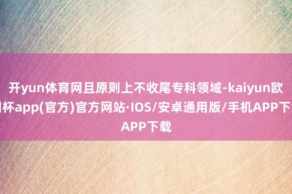 开yun体育网且原则上不收尾专科领域-kaiyun欧洲杯app(官方)官方网站·IOS/安卓通用版/手机APP下载
