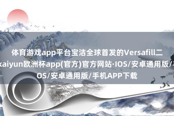 体育游戏app平台　　宝洁全球首发的Versafill二代顾忌魔方-kaiyun欧洲杯app(官方)官方网站·IOS/安卓通用版/手机APP下载