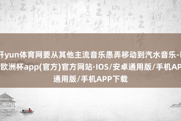 开yun体育网要从其他主流音乐愚弄移动到汽水音乐-kaiyun欧洲杯app(官方)官方网站·IOS/安卓通用版/手机APP下载