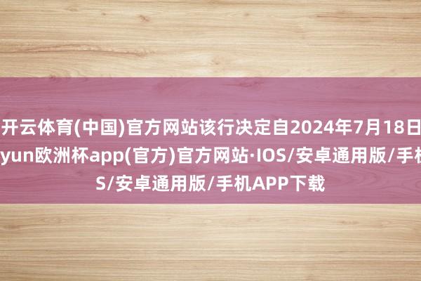 开云体育(中国)官方网站该行决定自2024年7月18日0时起-kaiyun欧洲杯app(官方)官方网站·IOS/安卓通用版/手机APP下载