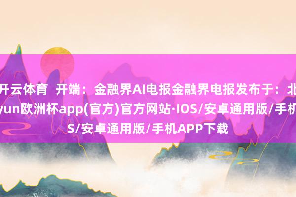 开云体育  开端：金融界AI电报金融界电报发布于：北京市-kaiyun欧洲杯app(官方)官方网站·IOS/安卓通用版/手机APP下载