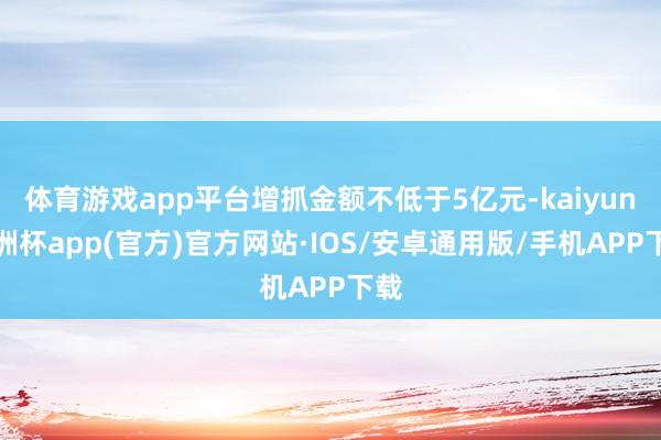 体育游戏app平台增抓金额不低于5亿元-kaiyun欧洲杯app(官方)官方网站·IOS/安卓通用版/手机APP下载