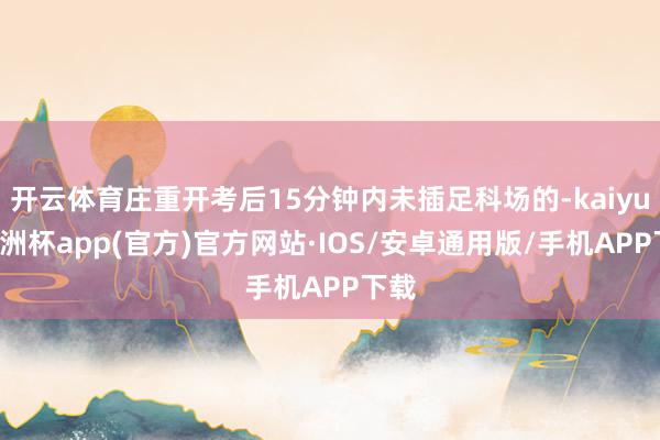 开云体育庄重开考后15分钟内未插足科场的-kaiyun欧洲杯app(官方)官方网站·IOS/安卓通用版/手机APP下载