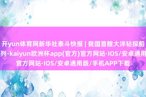 开yun体育网新华社泰斗快报 | 我国首艘大洋钻探船“梦思”号负责入列-kaiyun欧洲杯app(官方)官方网站·IOS/安卓通用版/手机APP下载