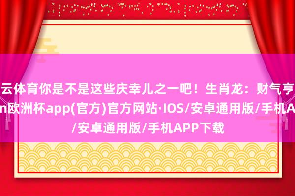 开云体育你是不是这些庆幸儿之一吧！生肖龙：财气亨通-kaiyun欧洲杯app(官方)官方网站·IOS/安卓通用版/手机APP下载