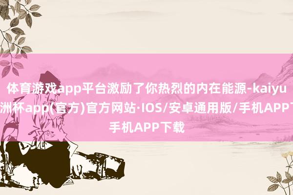 体育游戏app平台激励了你热烈的内在能源-kaiyun欧洲杯app(官方)官方网站·IOS/安卓通用版/手机APP下载