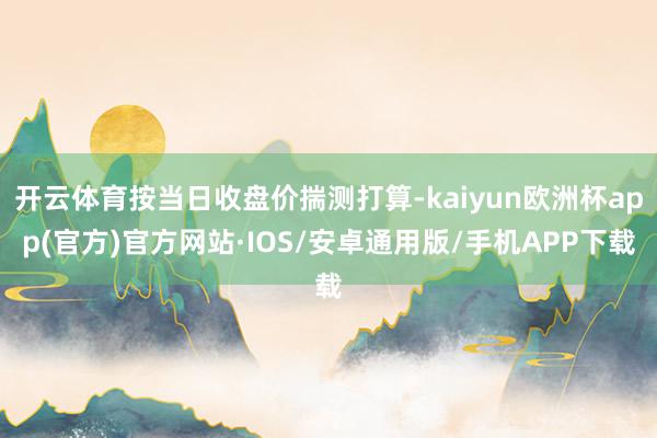 开云体育按当日收盘价揣测打算-kaiyun欧洲杯app(官方)官方网站·IOS/安卓通用版/手机APP下载