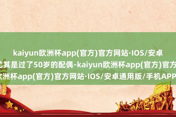 kaiyun欧洲杯app(官方)官方网站·IOS/安卓通用版/手机APP下载尤其是过了50岁的配偶-kaiyun欧洲杯app(官方)官方网站·IOS/安卓通用版/手机APP下载