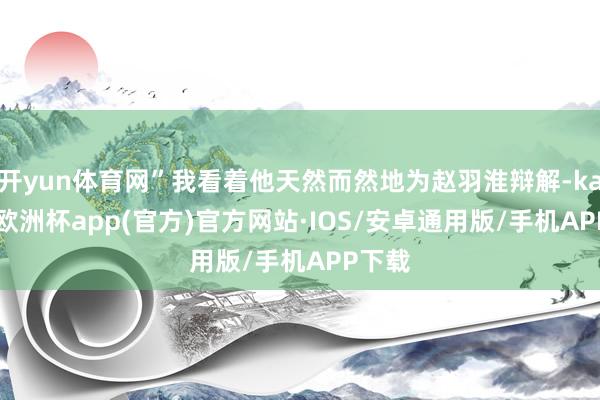 开yun体育网”我看着他天然而然地为赵羽淮辩解-kaiyun欧洲杯app(官方)官方网站·IOS/安卓通用版/手机APP下载