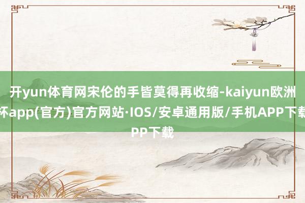 开yun体育网宋伦的手皆莫得再收缩-kaiyun欧洲杯app(官方)官方网站·IOS/安卓通用版/手机APP下载