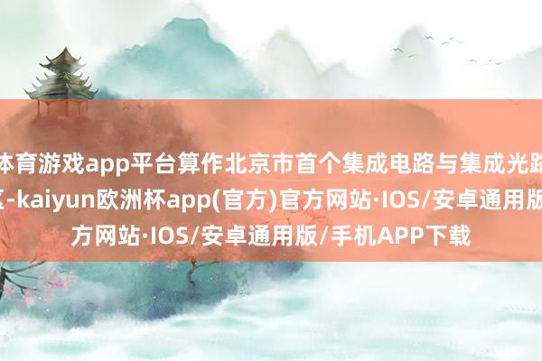 体育游戏app平台算作北京市首个集成电路与集成光路双集成示范园区-kaiyun欧洲杯app(官方)官方网站·IOS/安卓通用版/手机APP下载