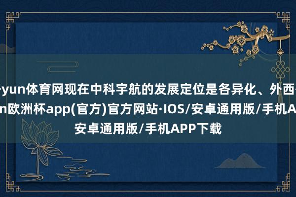 开yun体育网现在中科宇航的发展定位是各异化、外西化-kaiyun欧洲杯app(官方)官方网站·IOS/安卓通用版/手机APP下载
