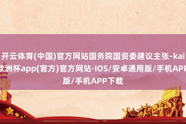 开云体育(中国)官方网站国务院国资委建议主张-kaiyun欧洲杯app(官方)官方网站·IOS/安卓通用版/手机APP下载
