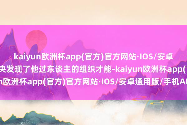 kaiyun欧洲杯app(官方)官方网站·IOS/安卓通用版/手机APP下载中央发现了他过东谈主的组织才能-kaiyun欧洲杯app(官方)官方网站·IOS/安卓通用版/手机APP下载