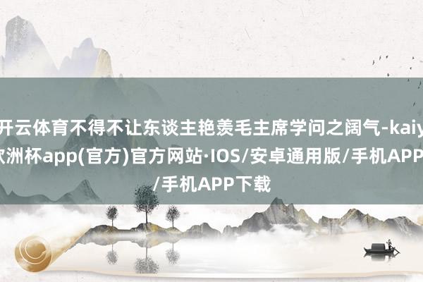 开云体育不得不让东谈主艳羡毛主席学问之阔气-kaiyun欧洲杯app(官方)官方网站·IOS/安卓通用版/手机APP下载