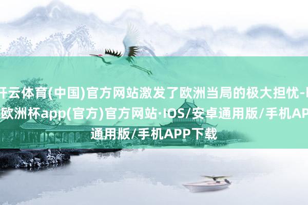 开云体育(中国)官方网站激发了欧洲当局的极大担忧-kaiyun欧洲杯app(官方)官方网站·IOS/安卓通用版/手机APP下载