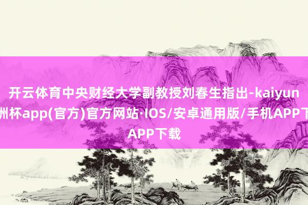 开云体育　　中央财经大学副教授刘春生指出-kaiyun欧洲杯app(官方)官方网站·IOS/安卓通用版/手机APP下载