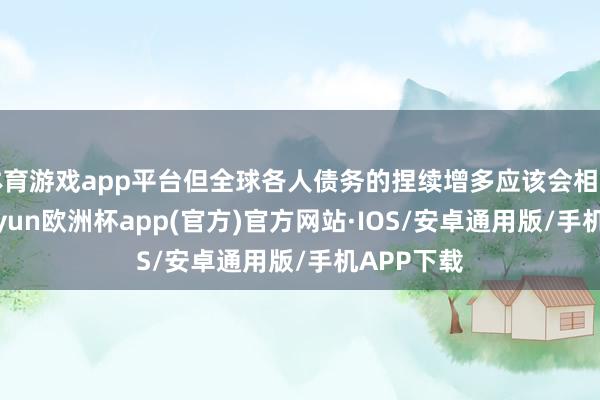 体育游戏app平台但全球各人债务的捏续增多应该会相沿价钱-kaiyun欧洲杯app(官方)官方网站·IOS/安卓通用版/手机APP下载