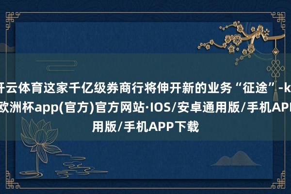 开云体育这家千亿级券商行将伸开新的业务“征途”-kaiyun欧洲杯app(官方)官方网站·IOS/安卓通用版/手机APP下载