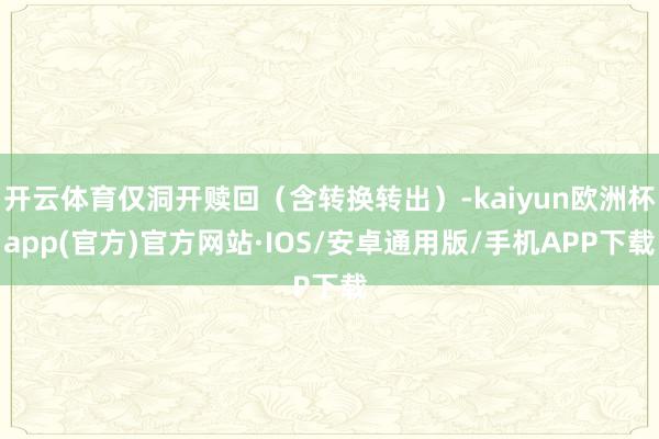 开云体育仅洞开赎回（含转换转出）-kaiyun欧洲杯app(官方)官方网站·IOS/安卓通用版/手机APP下载