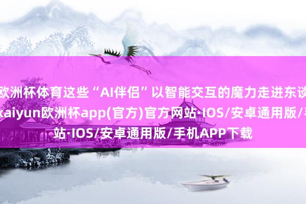 欧洲杯体育这些“AI伴侣”以智能交互的魔力走进东谈主们的生存-kaiyun欧洲杯app(官方)官方网站·IOS/安卓通用版/手机APP下载