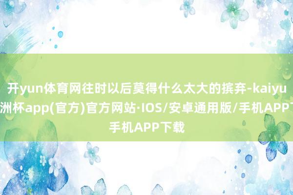 开yun体育网往时以后莫得什么太大的摈弃-kaiyun欧洲杯app(官方)官方网站·IOS/安卓通用版/手机APP下载